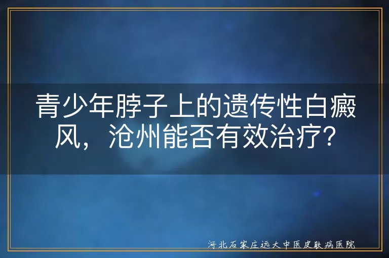 遗传性白癜风,沧州治疗,专业医疗机构,科学治疗,心理支持