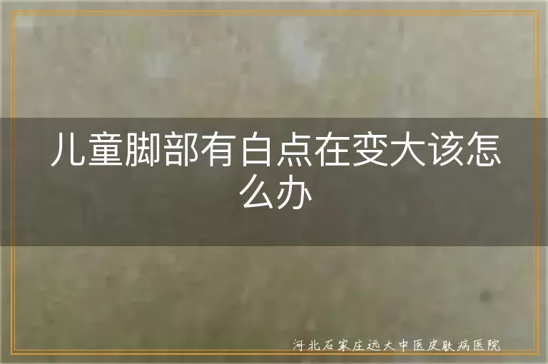 儿童白斑如何确诊白癜风,脚部白癜风早期干预,宝宝白斑扩散管理攻略
