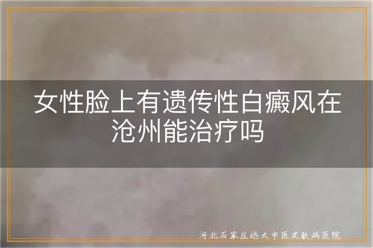 女性遗传白癜风沧州治疗提示,面部白斑遗传性康复指导,白斑患者沧州就医指南