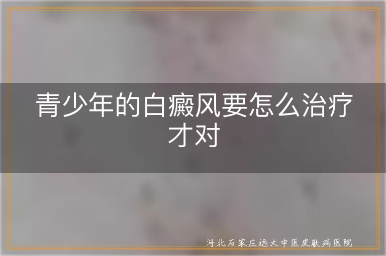 青少年白癜风治疗方法,白斑患者科学诊疗,儿童白癜风康复方案