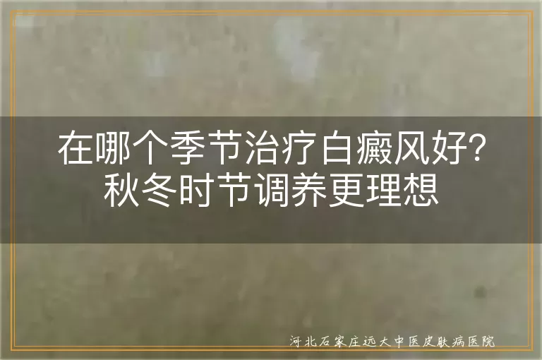 白癜风秋冬治疗的优势有哪些,哪个季节白斑恢复快,秋冬治白癜风合适吗